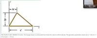 **Diagram Description:**

The diagram depicts a triangle constructed from three thin rods of uniform density. The triangle is outlined in bold with labeled geometric parameters. The base of the triangle is indicated along the x-axis and denoted by \(c\). The height of the triangle is shown along the y-axis and labeled \(h\). The width from the y-axis to the vertex on the right is labeled \(w\).

- **Base (\(c\))**: The length of the base is given as 3.0 cm.
- **Height (\(h\))**: The height is specified as 2.4 cm.
- **Width (\(w\))**: The width is indicated as 0.8 cm.

**Note:**
The illustration is not drawn to scale. This is an important consideration when analyzing the geometric configuration.

**Contextual Information:**

This triangle demonstrates a basic application in physics or mathematics where uniform density and geometric measurements are pivotal. The configuration can be useful for calculations related to center of mass, moment of inertia, or related geometric properties.