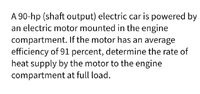 A 90-hp (shaft output) electric car is powered by
an electric motor mounted in the engine
compartment. If the motor has an average
efficiency of 91 percent, determine the rate of
heat supply by the motor to the engine
compartment at full load.
