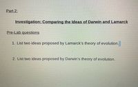 Part 2:
Investigation: Comparing the Ideas of Darwin and Lamarck
Pre-Lab questions
1. List two ideas proposed by Lamarck's theory of evolution.
2. List two ideas proposed by Darwin's theory of evolution.
