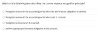 **Understanding the Current Revenue Recognition Principle**

The image displays a multiple-choice question designed to test knowledge of the current revenue recognition principle in accounting. It provides four possible answers, asking which one best describes this principle.

1. **Recognize revenue in the accounting period when the performance obligation is satisfied.**
2. **Recognize revenue in the accounting period when cash is received.**
3. **Recognize revenue when it is earned.**
4. **Identify separate performance obligations in the contract.**

The question focuses on determining the correct timing and criteria for recognizing revenue according to modern accounting standards, specifically those outlined by the International Financial Reporting Standards (IFRS) and Generally Accepted Accounting Principles (GAAP). 

The principle aims to ensure that revenue is accurately reported in relation to when a business has fulfilled its contractual obligations, rather than relying solely on cash transactions.