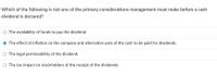 **Question:**

Which of the following is not one of the primary considerations management must make before a cash dividend is declared?

**Options:**

- ○ The availability of funds to pay the dividend.
- ● The effect of inflation on the company and alternative uses of the cash to be paid for dividends.
- ○ The legal permissibility of the dividend.
- ○ The tax impact on stockholders of the receipt of the dividends.

**Explanation:**

The option with a filled circle next to it (●) indicates the correct answer, which is "The effect of inflation on the company and alternative uses of the cash to be paid for dividends." This implies that this is not a primary consideration before declaring a cash dividend, whereas the other options are likely to be more immediate concerns for management.