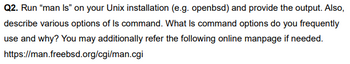 Q2. Run "man Is" on your Unix installation (e.g. openbsd) and provide the output. Also,
describe various options of Is command. What Is command options do you frequently
use and why? You may additionally refer the following online manpage if needed.
https://man.freebsd.org/cgi/man.cgi