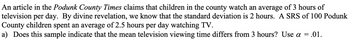 An article in the Podunk County Times claims that children in the county watch an average of 3 hours of
television per day. By divine revelation, we know that the standard deviation is 2 hours. A SRS of 100 Podunk
County children spent an average of 2.5 hours per day watching TV.
a) Does this sample indicate that the mean television viewing time differs from 3 hours? Use a
= .01.
=