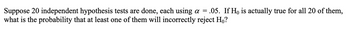 Suppose 20 independent hypothesis tests are done, each using a = .05. If Ho is actually true for all 20 of them,
what is the probability that at least one of them will incorrectly reject Ho?