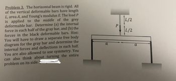 Problem 3. The horizontal beam is rigid. All
of the vertical deformable bars have length
L, area A, and Young's modulus E. The load P
is applied to the middle of the grey
deformable bar. Determine (a) the internal
force in each half of the gray bar, and (b) the
forces in the black deformable bars. Hint:
You will have to draw a separate free body
diagram for the gray bar and determine the
internal forces and deflections in each half.
You are also allowed to use symmetry. You
can also think about turning the entire
problem on its side.
a
P
L/2
L/2
a