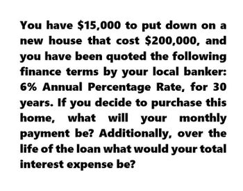 You have $15,000 to put down on a
new house that cost $200,000, and
you have been quoted the following
finance terms by your local banker:
6% Annual Percentage Rate, for 30
years. If you decide to purchase this
home, what will your monthly
payment be? Additionally, over the
life of the loan what would your total
interest expense be?