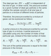 The ideal gas law, PV = nRT is independent of
the kind of gas. In other words, the pressure exerted
by a given number of ideal gas particles is the same
whether the sample consists of all one type of
particle or a mixture of different kinds of particles.
%3D
Therefore, the pressure exerted by a mixture of
gases can be expressed as follows:
Protal
Thota RT
V
V
A partial pressure is the pressure exerted by just one
type of gas in a mixture. A partial pressure is
calculated using only the number of moles of that
particular gas, instead of the total number of moles:
P = "KT
1RT
P2 =
P3 =
TiRT
etc.
V
V
The sum of the partial pressures is equal to the total
pressure in the mixture:
Ptotal = P1 + P2 +P3 + · …
