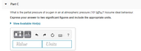 Part C
What is the partial pressure of oxygen in air at atmospheric pressure (101 kPa)? Assume ideal behaviour.
Express your answer to two significant figures and include the appropriate units.
• View Available Hint(s)
?
Value
Units
