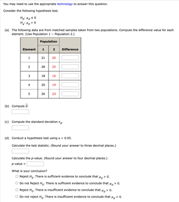 You may need to use the appropriate technology to answer this question.
Consider the following hypothesis test.
Ho: Md ≤0
Ha: Md > 0
(a) The following data are from matched samples taken from two populations. Compute the difference value for each
element. (Use Population 1- Population 2.)
Population
Element
1
2
Difference
1
21
20
2
28
25
3
18 16
4
20
19
5
26
23
(b) Compute d.
(c) Compute the standard deviation sd.
(d) Conduct a hypothesis test using a = 0.05.
Calculate the test statistic. (Round your answer to three decimal places.)
Calculate the p-value. (Round your answer to four decimal places.)
p-value =
What is your conclusion?
Md
O Reject Ho. There is sufficient evidence to conclude that Md > 0.
O Do not Reject Ho. There is sufficient evidence to conclude that
O Reject Ho. There is insufficient evidence to conclude that
Do not reject Ho. There is insufficient evidence to conclude that
Md > 0.
Md
> 0.
> 0.