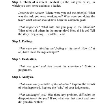 Step 1. Think of a recent incident (in the last year or so), in
which you took some action as a leader.
Describe the context. Where were you and the other(s)? What
was the task you were working on? Why were you doing the
task? What was or should have been the common goal?
What happened? What role did you play in the situation?
What roles did others in the group play? How did it go? Tell
the story: Beginning ... middle ...end.
Step 2. Feelings.
What were you thinking and feeling at the time? How (if at
all) have these feelings changed?
Step 3. Evaluation.
What was good and bad about the experience? Make a
judgement.
Step 4. Analysis.
What sense can you make of the situation? Explore the details
of what happened. Explore the "why" of your judgements.
What challenged you? Was there any problem, difficulty, or
disappointment for you? If so, what was that about and how
did you deal with it?