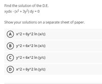 Find the solution of the D.E.
xydx - (x2 + 3y2) dy = 0
Show your solutions on a separate sheet of paper.
A x^2 = 6y^2 In (x/c)
B y^2 = 6x^2 In (x/c)
y^2 = 6x^2 In (y/c)
D x^2 = 6y^2 In (y/c)
