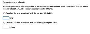 Be sure to answer all parts.
A 0.2275-g sample of solid magnesium is burned in a constant-volume bomb calorimeter that has a heat
capacity of 3024 J/°C. The temperature increases by 1.862°C.
(a) Calculate the heat associated with the burning Mg in kJ/g.
kJ/g
(b) Calculate the heat associated with the burning of Mg in kJ/mol.
kJ/mol