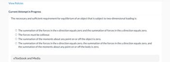 View Policies
Current Attempt in Progress
The necessary and sufficient requirement for equilibrium of an object that is subject to two-dimensional loading is:
O The summation of the forces in the x direction equals zero and the summation of forces in the y direction equals zero.
O The forces must be collinear.
O The summation of the moments about any point on or off the object is zero.
The summation of the forces in the x direction equals zero, the summation of the forces in the y direction equals zero, and
the summation of the moments about any point on or off the body is zero.
eTextbook and Media
