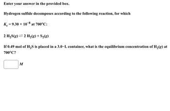 Enter your answer in the provided box.
Hydrogen sulfide decomposes according to the following reaction, for which
K = 9.30 × 108 at 700°C:
2 H₂S(g) 2 H₂(g) + S₂(g)
If 0.49 mol of H₂S is placed in a 3.0-L container, what is the equilibrium concentration of H₂(g) at
700°C?
M