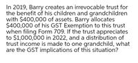 In 2019, Barry creates an irrevocable trust for
the benefit of his children and grandchildren
with $400,000 of assets. Barry allocates
$400,000 of his GST Exemption to this trust
when filing Form 709. If the trust appreciates
to $1,000,000 in 2022, and a distribution of
trust income is made to one grandchild, what
are the GST implications of this situation?
