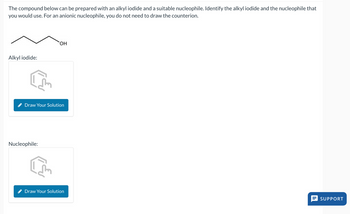 The compound below can be prepared with an alkyl iodide and a suitable nucleophile. Identify the alkyl iodide and the nucleophile that
you would use. For an anionic nucleophile, you do not need to draw the counterion.
Alkyl iodide:
OH
Draw Your Solution
Nucleophile:
Draw Your Solution
SUPPORT