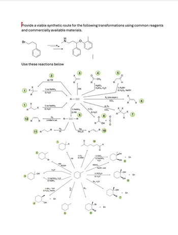 Provide a viable synthetic route for the following transformations using common reagents
and commercially available materials.
Br
Use these reactions below
2
XHX
CH₂
1) NaH
2) H₂O
HX
H₂SO
H₂SO H₂O
1) RBH
2) HO₂ NaOH
1) NaH
2) H₂O
12
R
R
H₂
Lindlar's cat
X₂ (one equiv.)
CC4
xX
1) O
CC
2) RX
2) H₂O
9
11 R
H₂
Pt
Na
NH₂
10
R
но
ROOR
OH
1) Hg(OAc), H₂O
2) NaBH,
1)BH, THE
2) HO, NaOH
он
En
0=0=0
1)0,
2) DMS
1)OO
2) NaHSO
H₂O
KMnO
NaOH, cold
1)RCO,H
2) H₂O°
R
En
B
En