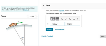 ### Problem Statement

A 1300 kg car drives at 27 m/s over a circular hill that has a radius of 370 m as shown in Figure 1.

### Figure Explanation

**Figure 1:** The diagram illustrates a car driving over a circular hill. The hill is depicted in profile, showing its curved surface with the car moving along the top. An arrow labeled \( \vec{v} \) indicates the direction of the car's velocity tangent to the surface of the hill. Below the hill, a radial line extends from the center of the circle to the point on the surface directly beneath the car. This line is labeled with an angle of 30°.

### Question

**Part A:** At the point shown in Figure 1, what is the normal force on the car?

**Instructions:** Express your answer with the appropriate units.

- Input fields are provided for the value and units of the normal force, denoted by \( n = \).

- Options available: Submit, Request Answer, Provide Feedback.

This setup is part of a physics problem aimed at understanding forces involved in circular motion. The task involves calculating the normal force exerted on the car as it travels over the hill.