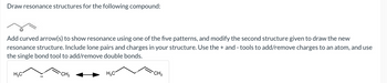 Draw resonance structures for the following compound:
Add curved arrow(s) to show resonance using one of the five patterns, and modify the second structure given to draw the new
resonance structure. Include lone pairs and charges in your structure. Use the+ and - tools to add/remove charges to an atom, and use
the single bond tool to add/remove double bonds.
H₂C
CH₂
H3C
CH2₂
