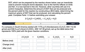 DDT, which can be prepared by the reaction shown below, was an insecticide
used to prevent mosquito borne diseases. Due to the harmful effects on birds
and fish, it is now banned in the US. However, other countries still use it to
control mosquitos. Determine the amount of DDT that can be produced and
the percent yield for this reaction by constructing a BCA table, determining the
maximum grams of DDT that can be produced, and calculating the percent
yield. Complete Parts 1-3 before submitting your answer.
1
Before (mol)
Change (mol)
After (mol)
2 C₂H₂CI+ C₂HOCI → C₁H₂Cl + H₂O
3
14 9 5
2
3
NEXT >
If a company in South America started with 1175 g of chlorobenzene (CH₂CI, MW 112.55
g/mol) and 538.5 g of chloral (C₂HOCI, MW 147.39 g/mol), set up the table below that
represents 100% yield with the given reaction conditions.
2 C₂H₂CI + C₂HOCI
CH.CI
14
9 5
+ H₂O