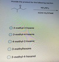 Provide the product for the following reaction
NH2NH2
KOH/ H2O/heat
3-methyl-3-hexene
3-methyl-4-hexene
4-methyl-2-hexene
3-methylhexane
O 3-methyl-4-hexanol
