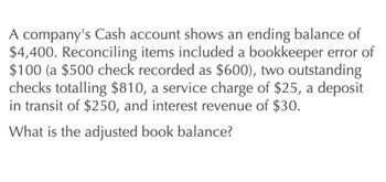 A company's Cash account shows an ending balance of
$4,400. Reconciling items included a bookkeeper error of
$100 (a $500 check recorded as $600), two outstanding
checks totalling $810, a service charge of $25, a deposit.
in transit of $250, and interest revenue of $30.
What is the adjusted book balance?