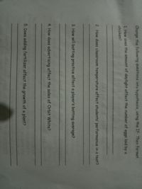 Change the following questions into hypothesis, using the If- Then format.
1 How does the amount of daylight affect the number of eggs laid by a
chicken?
2. How does classroom temperature affect students' performance in a test?
3. How will batting practice affect a player's batting average?
4. How does advertising affect the sales of Orbit White?
5. Does adding fertilizer affect the growth of a plant?
