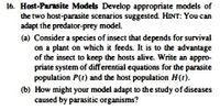 16. Host-Parasite Models Develop appropriate models of
the two host-parasite scenarios suggested. HINT: You can
adapt the predator-prey model.
(a) Consider a species of insect that depends for survival
on a plant on which it feeds. It is to the advantage
of the insect to keep the hosts alive. Write an appro-
priate system of differential equations for the parasite
population P(t) and the host population H(t).
(b) How might your model adapt to the study of diseases
caused by parasitic organisms?
