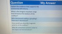 Question
My Answer
Explain the evidence that supports the
continental drift theory.
What is the longest mountain range
that formed at the bottom of the
seafloor?
Who discovered seafloor spreading?
How was it discovered?
How would you describe magnetic
polarity at the seafloor?
Why do convection currents relate to
the topics we learned above?
