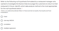 Refer to the following null hypothesis formulated by a restaurant manager who
wanted to investigate the factors that encourage the customers to return to their
restaurant in future. Identify which data analysis method is the most appropriate
for the null hypothesis below. *
"There is no relationship between Return in Future and Service Quality, Food Quality and Food
Presentation".
t-test
one-way ANOVA
correlation
O multiple regression
