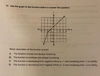 37. Use the graph of the function below to answer the question.
4
-4-3
1 2 3 4
3
Which description of the function is true?
A. The function is linear and always increasing.
B. The function is nonlinear and always increasing.
C. The function is decreasing from negative infinity to -1 and increasing from -1 to infinity.
D. The function is decreasing from negative infinity to -2 and increasing from -2 to infinity.
