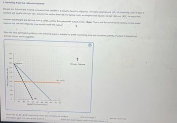 2. Deviating from the collusive outcome
Stargell and Schmidt are brewing companies that operate in a duopoly (two-firm oligopoly). The daily marginal cost (MC) of producing a can of beer is
constant and equals $0.80 per can. Assume that neither firm had any startup costs, so marginal cost equals average total cost (ATC) for each firm.
Suppose that Stargell and Schmidt form a cartel, and the firms divide the output evenly. (Note: This is only for convenience; nothing in this model
requires that the two companies must equally share the output.)
Place the black point (plus symbol) on the following graph to indicate the profit-maximizing price and combined quantity of output if Stargell and
Schmidt choose to work together.
PRICE (Dollars per can
2.00
1.00
1.00
1.40
1:20
1:00
0.40
050
0.40
020
D
Demand
MC = ATC
MR
1 BO 160 340 300 400 400 500 40 720 800
QUANTITY (Cans of beer)
When they act as a profit-maximizing cartel, each company will produce
information, each firm earns a daily profit of
Monopoly Outcome
cans and charges
so the daily total industry profit in the beer market is s
per can. Given this