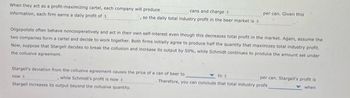 When they act as a profit-maximizing cartel, each company will produce
information, each firm earns a daily profit of s
cans and charges
, so the daily total industry profit in the beer market is s
per can. Given this i
Oligopolists often behave noncooperatively and act in their own self-interest even though this decreases total profit in the market. Again, assume the
two companies form a cartel and decide to work together. Both firms initially agree to produce half the quantity that maximizes total industry profit.
Now, suppose that Stargell decides to break the collusion and increase its output by 50%, while Schmidt continues to produce the amount set under
the collusive agreement.
Stargell's deviation from the collusive agreement causes the price of a can of beer to
while Schmidt's profit is now s
now I
Stargell increases its output beyond the collusive quantity.
to s
Therefore, you can conclude that total industry profit
per can. Stargell's profit is
when