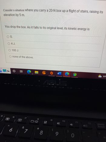 Consider a situation where you carry a 20-N box up a flight of stairs, raising its
elevation by 5 m.
You drop the box. As it falls to its original level, its kinetic energy is
O 0.
88
4 J.
100 J.
none of the above.
O
16
6
Bi
X
&
7
f8
0/4
8
A
f9
9
f10
0
f11
64-
pause
break