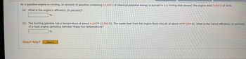 **Gasoline Engine Efficiency Calculation**

As a gasoline engine is running, an amount of gasoline containing 13,600 J of chemical potential energy is burned in 1 second. During that second, the engine does 3,400 J of work.

1. **Engine Efficiency**

   (a) What is the engine's efficiency (in percent)?
   
   [Input box for answer] %

2. **Carnot Efficiency**

   (b) The burning gasoline has a temperature of about 4,100°F (2,500 K). The waste heat from the engine flows into air at about 90°F (305 K). What is the Carnot efficiency (in percent) of a heat engine operating between these two temperatures?

   [Input box for answer] %

**Need Help?** [Read It] (button link)