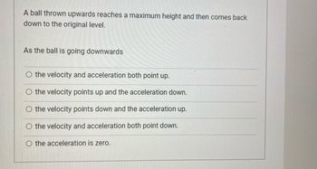 A ball thrown upwards reaches a maximum height and then comes back
down to the original level.
As the ball is going downwards
O the velocity and acceleration both point up.
the velocity points up and the acceleration down.
the velocity points down and the acceleration up.
the velocity and acceleration both point down.
O the acceleration is zero.