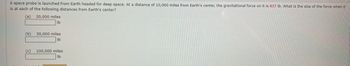 A space probe is launched from Earth headed for deep space. At a distance of 10,000 miles from Earth's center, the gravitational force on it is 837 lb. What is the size of the force when it
is at each of the following distances from Earth's center?
(a)
(b)
20,000 miles
lb
30,000 miles
lb
(c) 100,000 miles
Ib