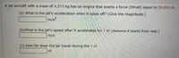 A jet aircraft with a mass of 4,375 kg has an engine that exerts a force (thrust) equal to 59,900 N.
(a) What is the jet's acceleration when it takes off? (Give the magnitude.)
m/s?
(b)What is the jet's speed after it accelerates for 7 s? (Assume it starts from rest.)
m/s
(c) How far does the jet travel during the 7 s?
