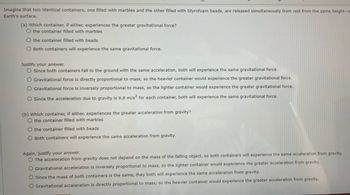 Imagine that two identical containers, one filled with marbles and the other filled with Styrofoam beads, are released simultaneously from rest from the same height-s
Earth's surface.
(a) Which container, if either, experiences the greater gravitational force?
O the container filled with marbles
O the container filled with beads
O Both containers will experience the same gravitational force.
Justify your answer.
O Since both containers fall to the ground with the same acceleration, both will experience the same gravitational force.
O Gravitational force is directly proportional to mass, so the heavier container would experience the greater gravitational force.
O Gravitational force is inversely proportional to mass, so the lighter container would experience the greater gravitational force.
O Since the acceleration due to gravity is 9.8 m/s² for each container, both will experience the same gravitational force.
(b) which container, if either, experiences the greater acceleration from gravity?
O the container filled with marbles
O the container filled with beads
O Both containers will experience the same acceleration from gravity.
Again, justify your answer.
The acceleration from gravity does not depend on the mass of the falling object, so both containers will experience the same acceleration from gravity.
O Gravitational acceleration is inversely proportional to mass, so the lighter container would experience the greater acceleration from gravity.
O Since the mass of both containers is the same, they both will experience the same acceleration from gravity.
O Gravitational acceleration is directly proportional to mass, so the heavier container would experience the greater acceleration from gravity.
