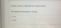 A heater is rated at 1200 watts for a 120-volt source.
The resistance of the heater is 10 ohms.
O True
False
