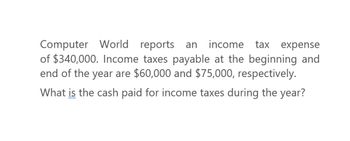 Computer World reports an income tax expense
of $340,000. Income taxes payable at the beginning and
end of the year are $60,000 and $75,000, respectively.
What is the cash paid for income taxes during the year?