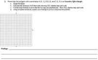 1) Prove that the polygon with coordinates A (4, -1), B (5, 6), and C (1, 3) is an isosceles right triangle.
a. Graph the figure
b. Calculate the distances of all three sides showing ALL algebra steps and work
c. Use the slope formula to prove that the two legs are perpendicular. Show ALL algebra steps and work.
d. Using complete sentences, explain your findings to prove or disprove the problem.
Findings:
