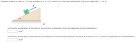 Question A block of massm = 5.0 kg is pulled up a 0 = 23° incline as in the figure below with a force of magnitude F = 36 N.
(a) Find the acceleration of the block if the incline is frictionless. (Give the magnitude of the acceleration.)
|m/s²
(b) Find the acceleration of the block if the coefficient of kinetic friction between the block and incline is 0.11. (Give the magnitude of the acceleration.)
m/s²
