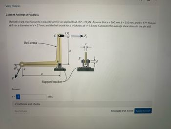 View Policies
Current Attempt in Progress
The bell-crank mechanism is in equilibrium for an applied load of P = 22,kN. Assume that a = 260 mm, b = 210 mm, and 0 = 57°. The pin
at B has a diameter of d = 27 mm, and the bell crank has a thickness of t= 12 mm. Calculate the average shear stress in the pin at B.
(1)
P
Answer:
T=
i
Bell crank
eTextbook and Media
Save for Later
с
Support bracket
MPa
B
F₁
Attempts: 0 of 3 used
Submit Answer