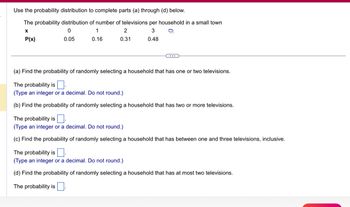 Use the probability distribution to complete parts (a) through (d) below.
The probability distribution of number of televisions per household in a small town
X
0
1
3
P(x)
0.05
0.16
0.48
2
0.31
(a) Find the probability of randomly selecting a household that has one or two televisions.
The probability is.
(Type an integer or a decimal. Do not round.)
(b) Find the probability of randomly selecting a household that has two or more televisions.
The probability is.
(Type an integer or a decimal. Do not round.)
(c) Find the probability of randomly selecting a household that has between one and three televisions, inclusive.
The probability is.
(Type an integer or a decimal. Do not round.)
(d) Find the probability of randomly selecting a household that has at most two televisions.
The probability is