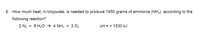 8. How much heat, in kilojoules, is needed to produce 1850 grams of ammonia (NH3), according to the
following reaction?
2 N2 + 6 H20 → 4 NH3 + 3 O2
AH = + 1530 kJ
