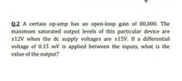 Q.2 A certain op-amp has an open-loop gain of 80,000. The
maximum saturated output levels of this particular device are
+12V when the dc supply voltages are 15V. If a differential
voltage of 0.15 mV is applied between the inputs, what is the
value of the output?
