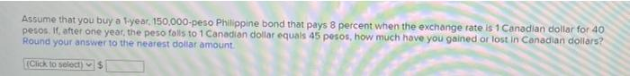 Assume that you buy a 1-year, 150,000-peso Philippine bond that pays 8 percent when the exchange rate is 1 Canadian dollar for 40
pesos. If, after one year, the peso falls to 1 Canadian dollar equals 45 pesos, how much have you gained or lost in Canadian dollars?
Round your answer to the nearest dollar amount
(Click to select)S
