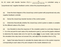 15
An AC motor with transfer function G(s) =
is controlled using a
(0.2s+1):(5s2+8s+65)
"proportional only" negative feedback control, where the proportional gain is Kp.
(a)
Draw the block diagram of the closed loop control system with proportional-only unity
negative feedback controller
(b)
Derive the closed loop transfer function of the control system
(c)
Determine theoretically whether the closed loop control system is stable or unstable
for the different values of Kp (Gain)
(d) Use Simulink to show the response of the complete system to a unit step change at
t= 3s in the set point for each value of Kp mentioned in part (c), and use the graphs obtained
to determine the steady state error for each Kp value [Hint: in your model, make sure that
the simulation time step does not exceed 3ms, and adjust the simulation time to 25s].
(e)
Apply Final value theorem to calculate the steady state error in the system response
corresponding to each value of Kp and compare to the results obtained in (d).
