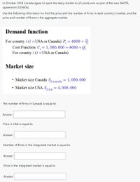 In October 2018 Canada agree to open the dairy market to US producers as part of the new NAFTA
agreement (USMCA).
Use the following information to find the price and the number of firms in each country's market, and the
price and number of firms in the aggregate market.
Demand function
For country i (i =USA or Canada) P;= 6000 +
Cost Function C,= 1,000, 000 + 6000 *
For country i (i =USA or Canada)
Q,
Market size
Market size Canada Scananda
1, 000, 000
• Market size USA S,S4= 4,000, 000
The number of firms in Canada is equal to:
Answer:
Price in USA is equal to
Answer:
Number of firms in the integrated market is equal to:
Answer:
Price in the integrated market is equal to
Answer:
